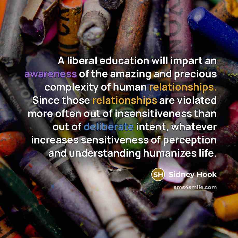 “A liberal education will impart an awareness of the amazing and precious complexity of human relationships. Since those relationships are violated more often out of insensitiveness than out of deliberate intent, whatever increases sensitiveness of perception and understanding humanizes life.” quote by Sidney Hook
