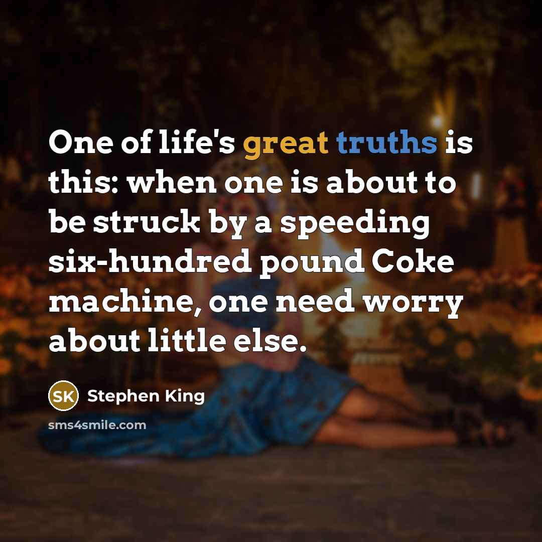 “One of life's great truths is this: when one is about to be struck by a speeding six-hundred pound Coke machine, one need worry about little else.” quote by Stephen King
