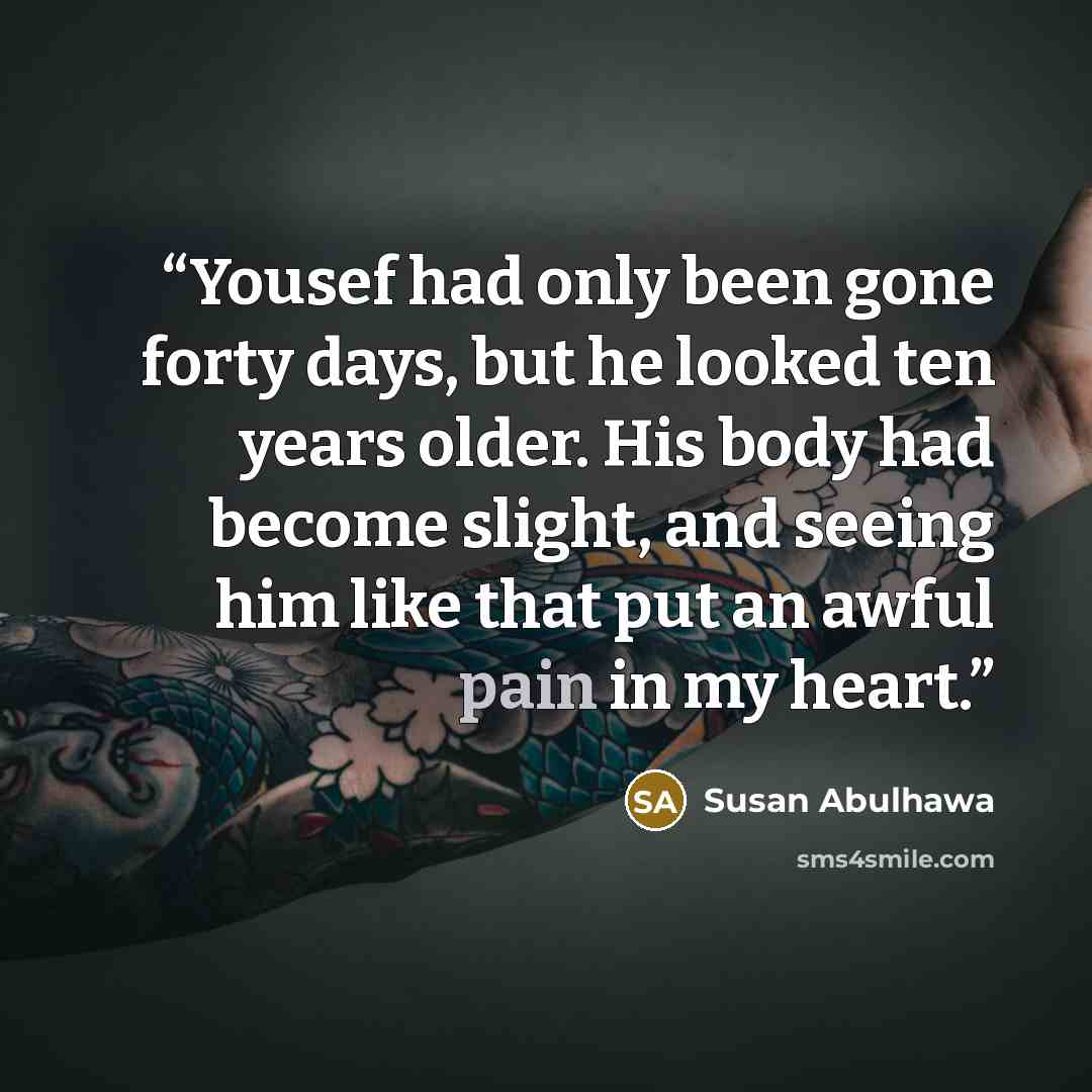 “Yousef had only been gone forty days, but he looked ten years older. His body had become slight, and seeing him like that put an awful pain in my heart.” quote by Susan Abulhawa