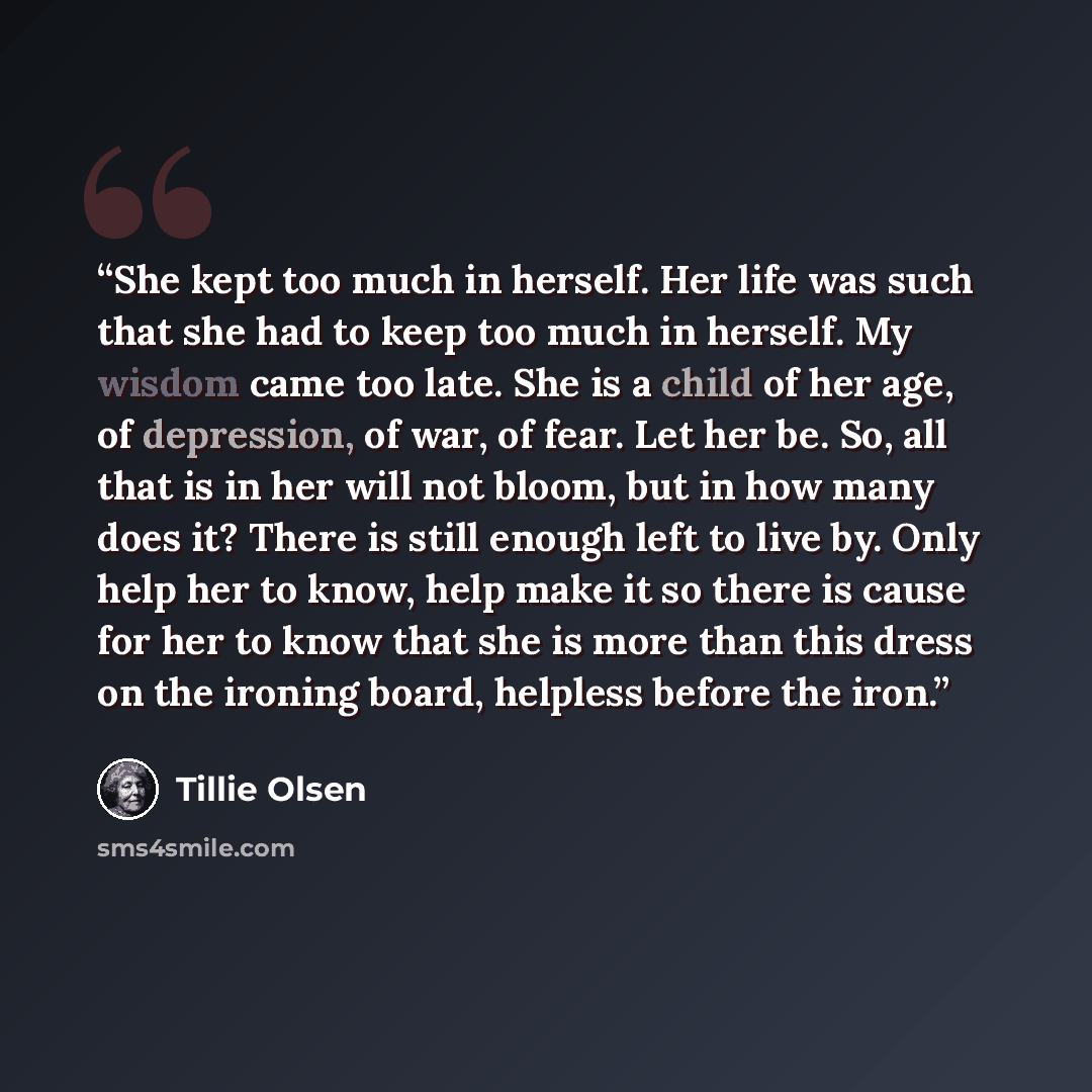 “She kept too much in herself. Her life was such that she had to keep too much in herself. My wisdom came too late. She is a child of her age, of depression, of war, of fear. Let her be. So, all that is in her will not bloom, but in how many does it? There is still enough left to live by. Only help…” quote by Tillie Olsen