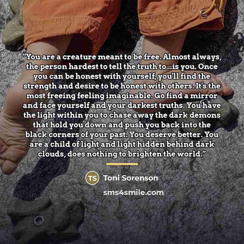 “You are a creature meant to be free. Almost always, the person hardest to tell the truth to...is you. Once you can be honest with yourself, you'll find the strength and desire to be honest with others. It's the most freeing feeling imaginable. Go find a mirror and face yourself and your darkest…” quote by Toni Sorenson