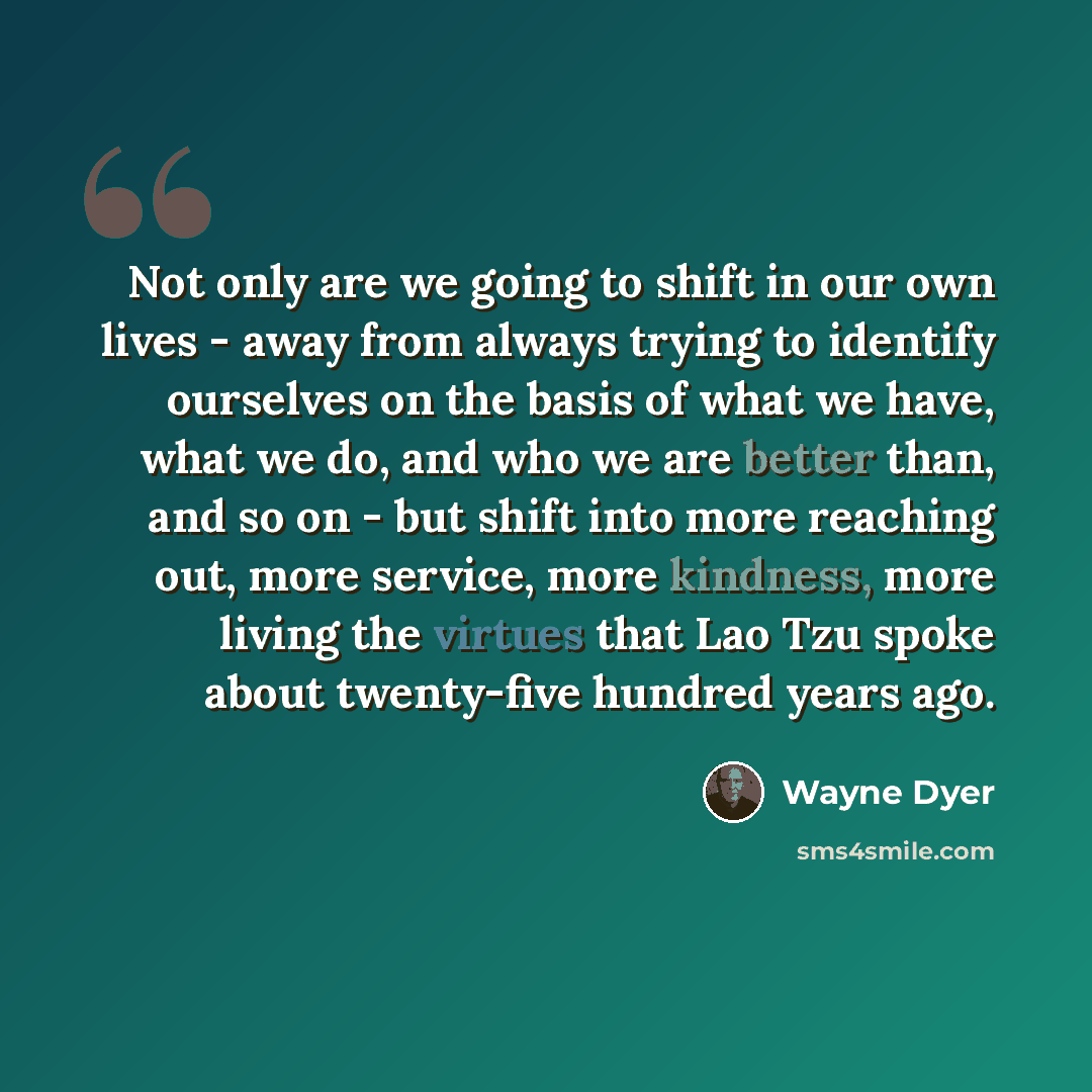 “Not only are we going to shift in our own lives - away from always trying to identify ourselves on the basis of what we have, what we do, and who we are better than, and so on - but shift into more reaching out, more service, more kindness, more living the virtues that Lao Tzu spoke about…” quote by Wayne Dyer