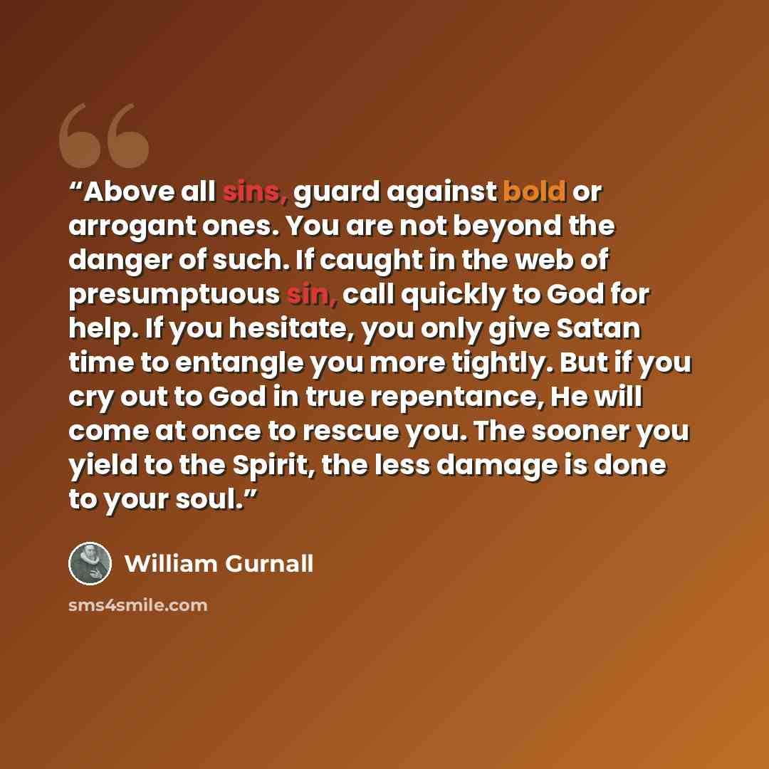 “Above all sins, guard against bold or arrogant ones. You are not beyond the danger of such. If caught in the web of presumptuous sin, call quickly to God for help. If you hesitate, you only give Satan time to entangle you more tightly. But if you cry out to God in true repentance, He will come at…” quote by William Gurnall