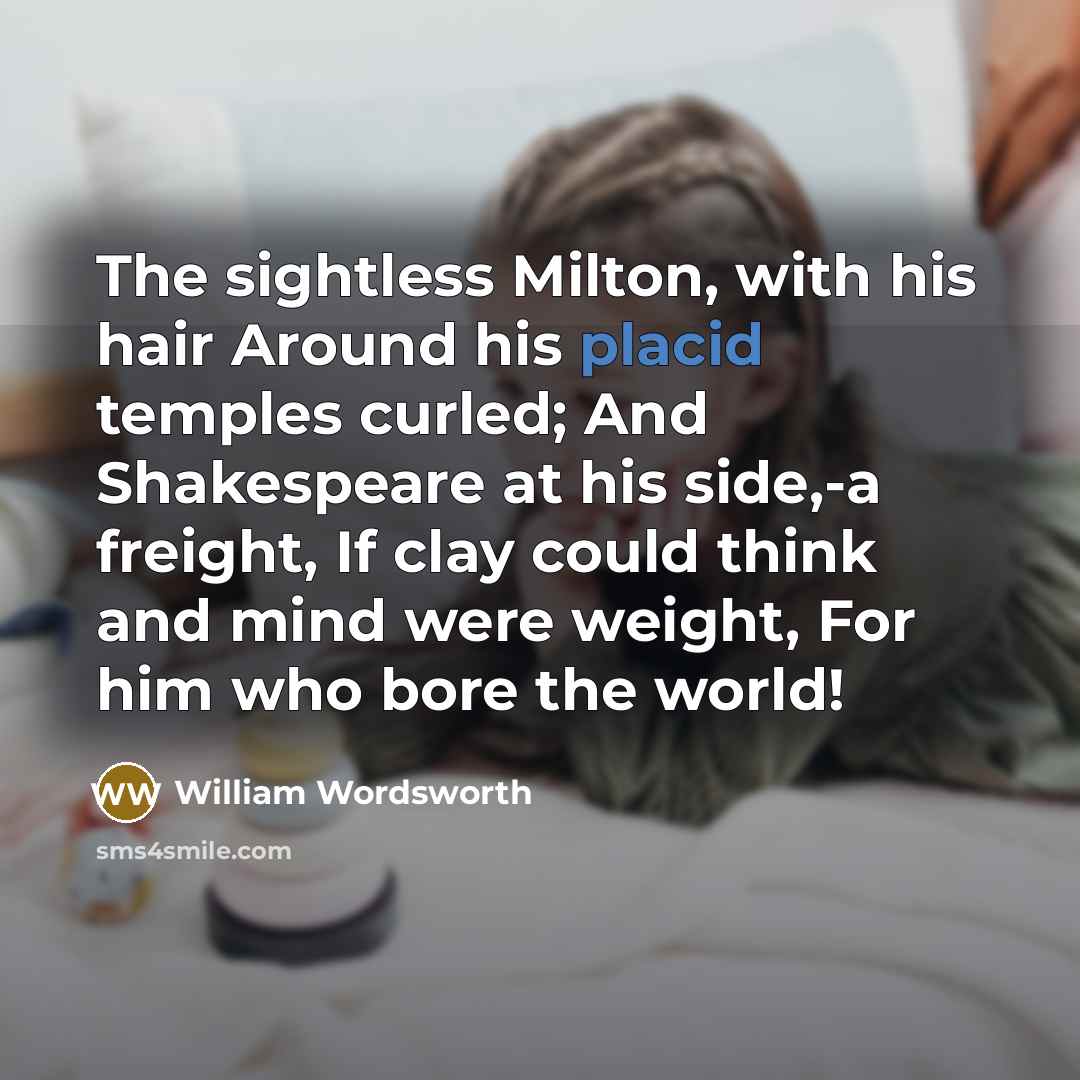 “The sightless Milton, with his hair Around his placid temples curled; And Shakespeare at his side,-a freight, If clay could think and mind were weight, For him who bore the world!” quote by William Wordsworth