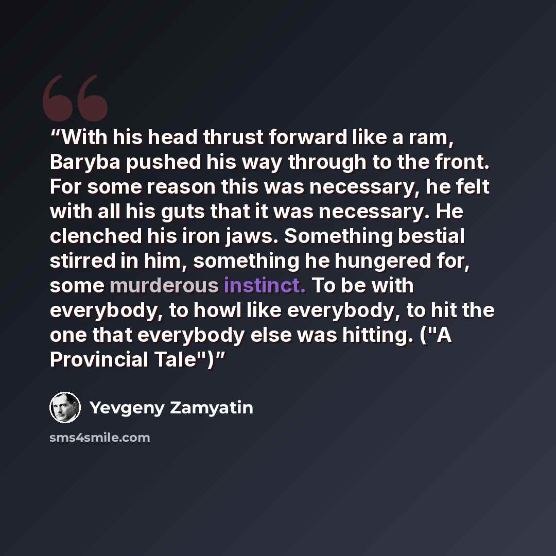 “With his head thrust forward like a ram, Baryba pushed his way through to the front. For some reason this was necessary, he felt with all his guts that it was necessary. He clenched his iron jaws. Something bestial stirred in him, something he hungered for, some murderous instinct. To be with…” quote by Yevgeny Zamyatin