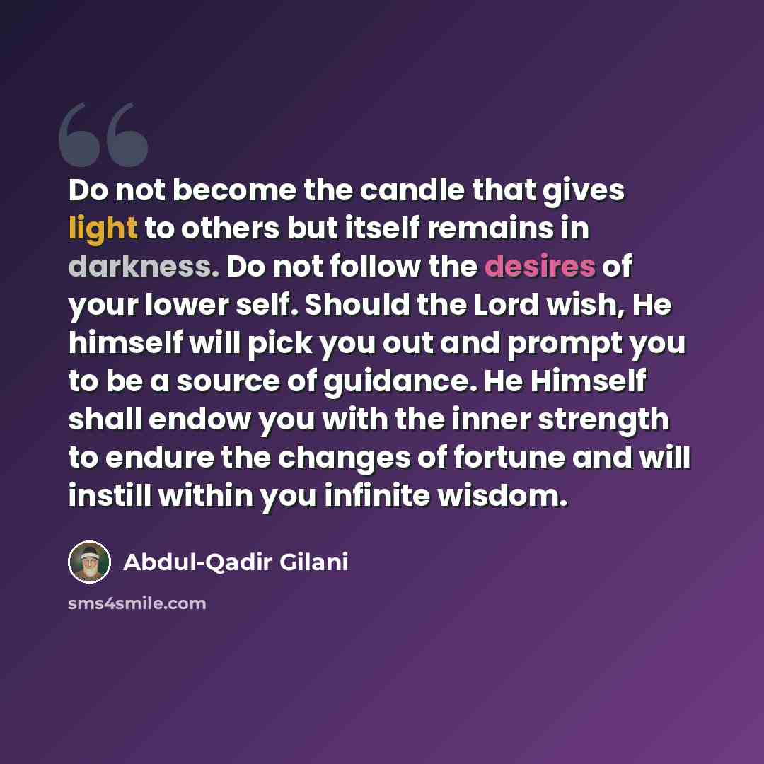 “Do not become the candle that gives light to others but itself remains in darkness. Do not follow the desires of your lower self. Should the Lord wish, He himself will pick you out and prompt you to be a source of guidance. He Himself shall endow you with the inner strength to endure the changes…” quote by Abdul-Qadir Gilani