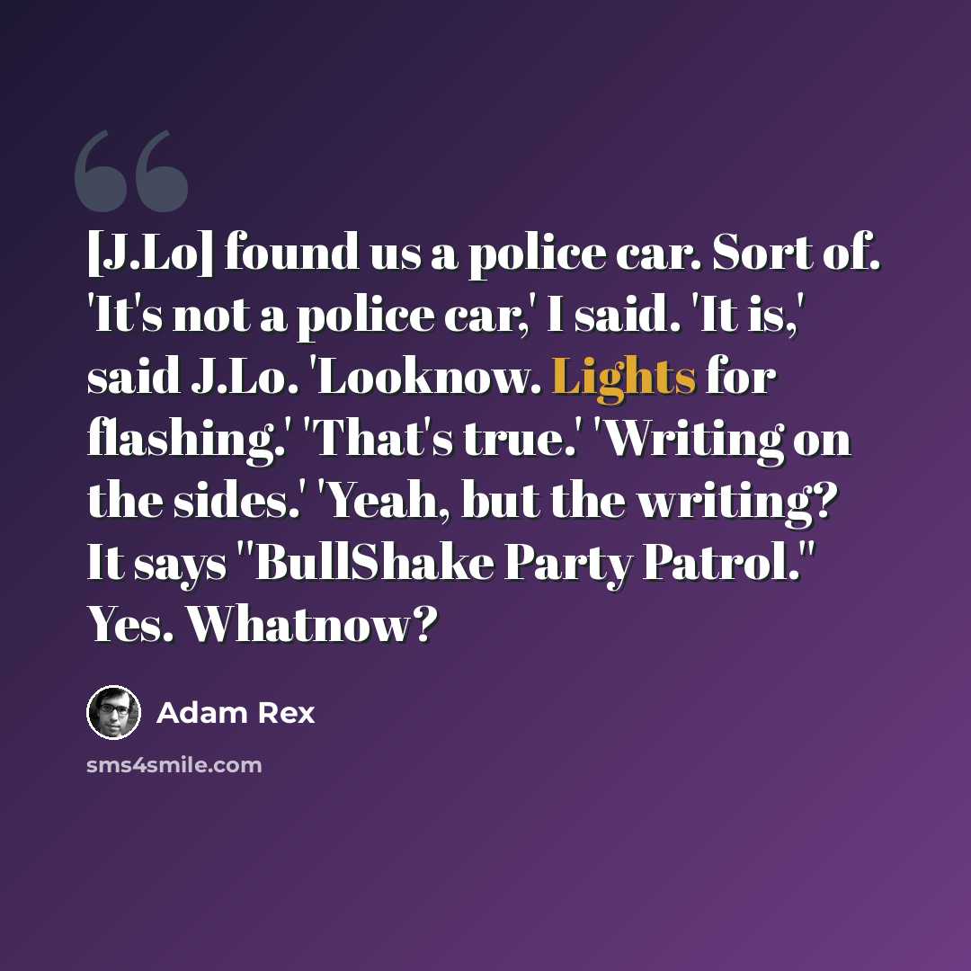 “[J.Lo] found us a police car. Sort of. 'It's not a police car,' I said. 'It is,' said J.Lo. 'Looknow. Lights for flashing.' 'That's true.' 'Writing on the sides.' 'Yeah, but the writing? It says ''BullShake Party Patrol.'' Yes. Whatnow?” quote by Adam Rex