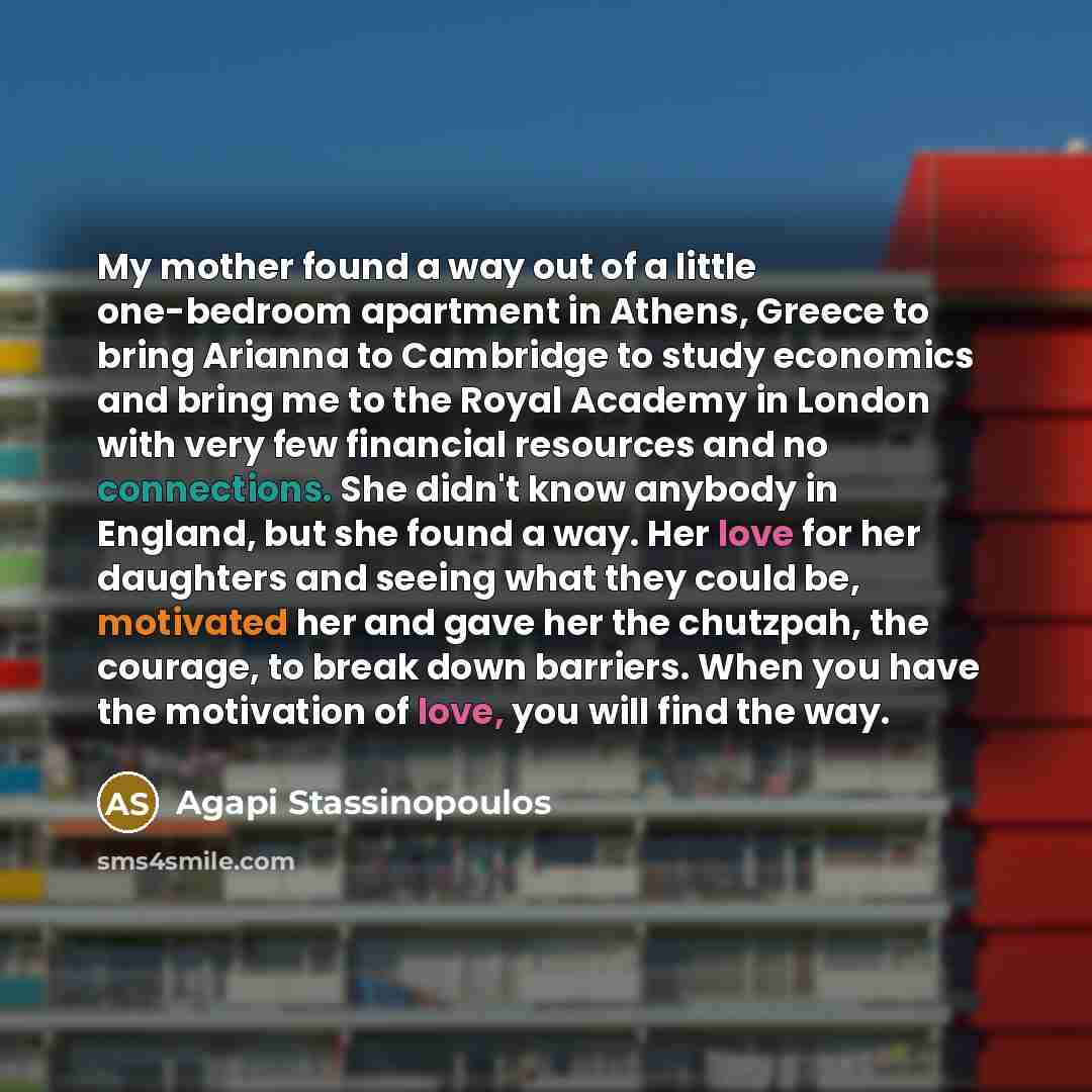 “My mother found a way out of a little one-bedroom apartment in Athens, Greece to bring Arianna to Cambridge to study economics and bring me to the Royal Academy in London with very few financial resources and no connections. She didn't know anybody in England, but she found a way. Her love for her…” quote by Agapi Stassinopoulos
