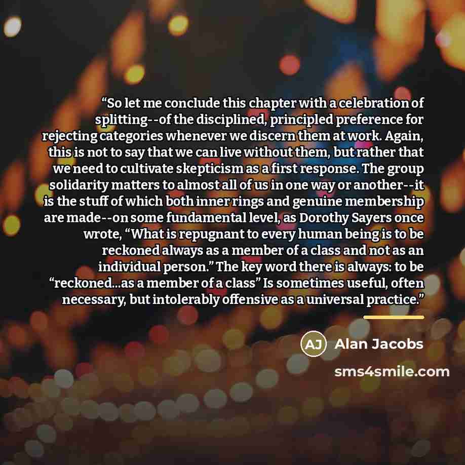 “So let me conclude this chapter with a celebration of splitting--of the disciplined, principled preference for rejecting categories whenever we discern them at work. Again, this is not to say that we can live without them, but rather that we need to cultivate skepticism as a first response. The…” quote by Alan Jacobs