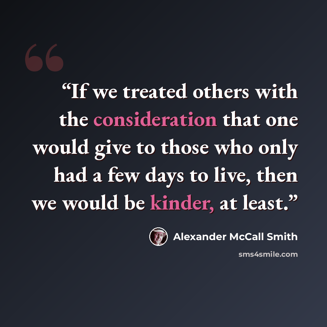 “If we treated others with the consideration that one would give to those who only had a few days to live, then we would be kinder, at least.” quote by Alexander McCall Smith