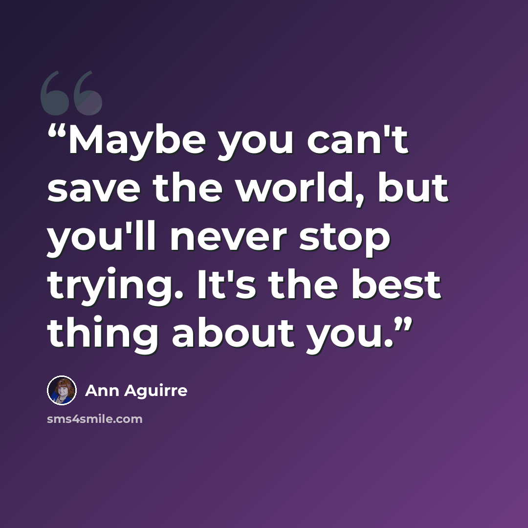 “Maybe you can't save the world, but you'll never stop trying. It's the best thing about you.” quote by Ann Aguirre