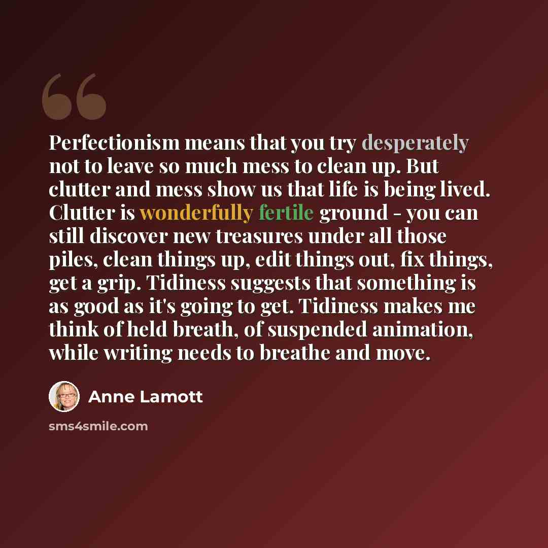 “Perfectionism means that you try desperately not to leave so much mess to clean up. But clutter and mess show us that life is being lived. Clutter is wonderfully fertile ground - you can still discover new treasures under all those piles, clean things up, edit things out, fix things, get a grip…” quote by Anne Lamott