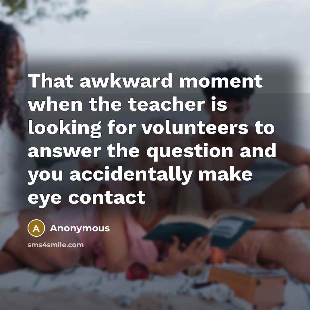 “That awkward moment when the teacher is looking for volunteers to answer the question and you accidentally make eye contact” quote by Anonymous