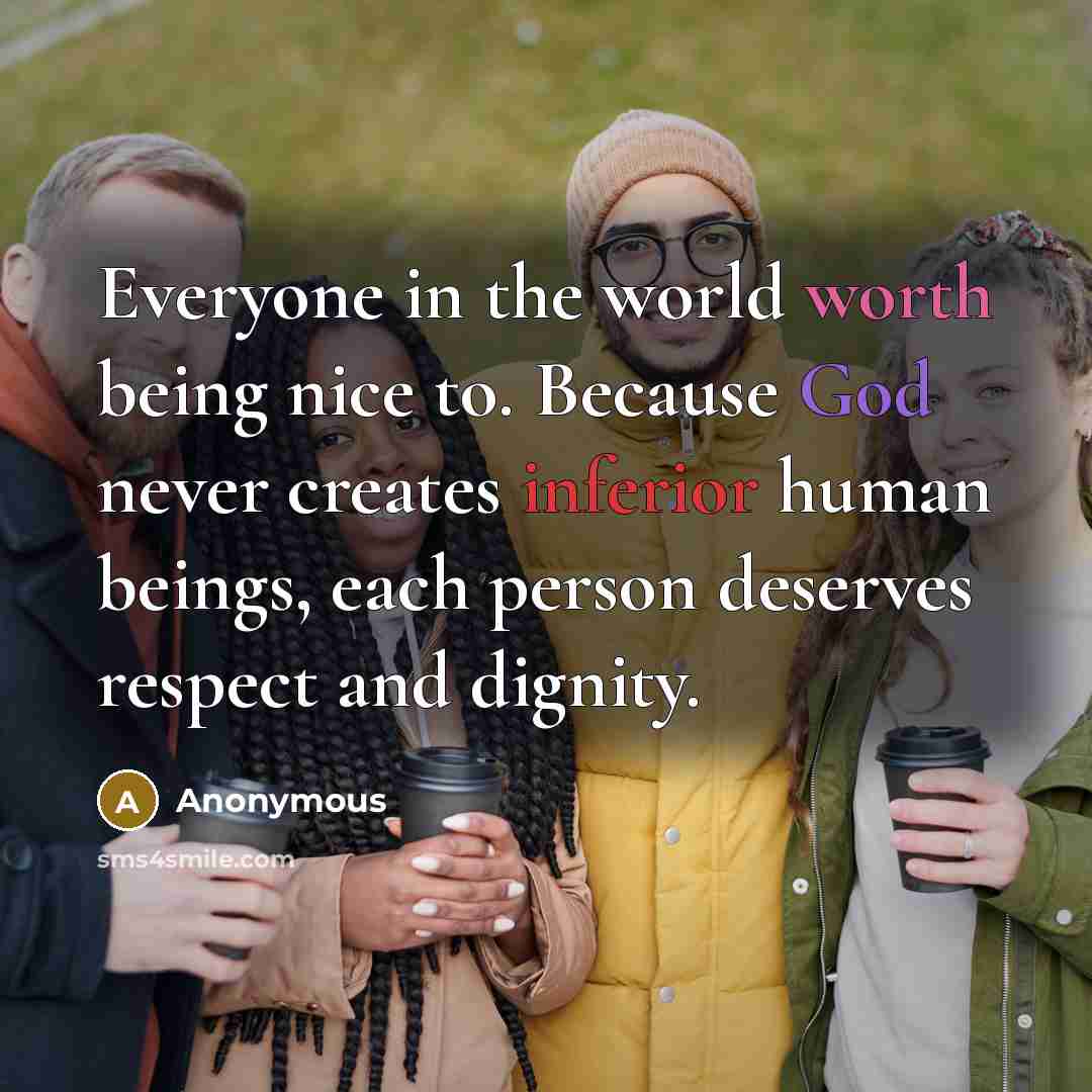 “Everyone in the world worth being nice to. Because God never creates inferior human beings, each person deserves respect and dignity.” quote by Anonymous