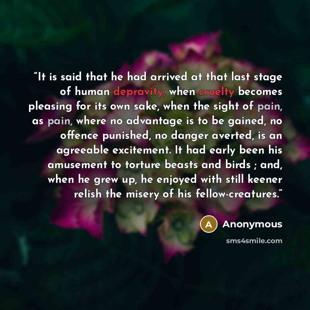 “It is said that he had arrived at that last stage of human depravity, when cruelty becomes pleasing for its own sake, when the sight of pain, as pain, where no advantage is to be gained, no offence punished, no danger averted, is an agreeable excitement. It had early been his amusement to torture…” quote by Anonymous