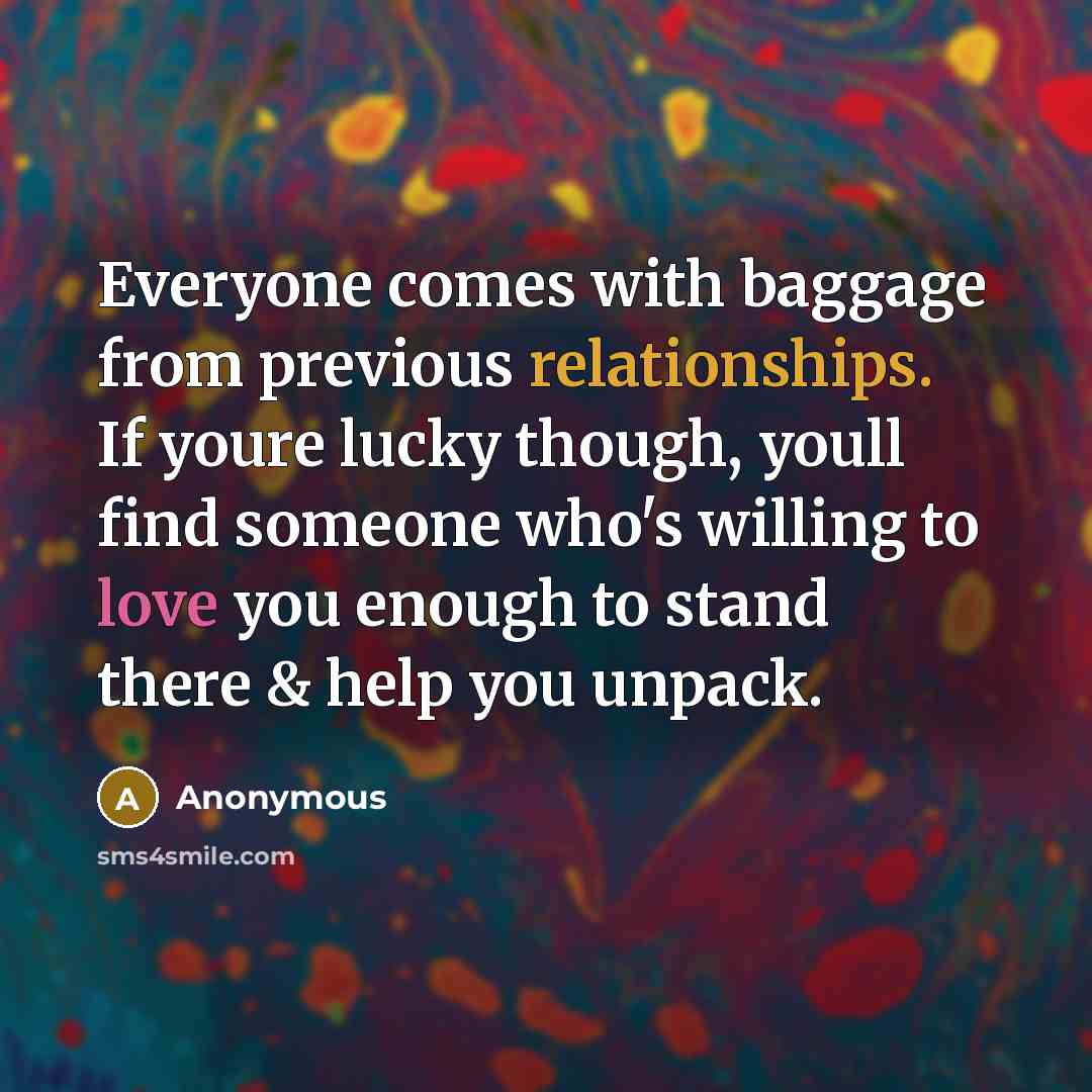 “Everyone comes with baggage from previous relationships. If youre lucky though, youll find someone who's willing to love you enough to stand there & help you unpack.” quote by Anonymous