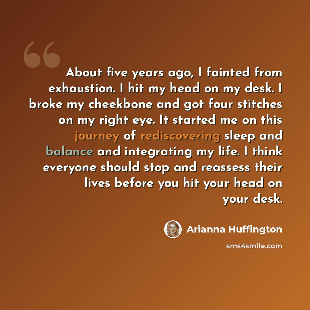 “About five years ago, I fainted from exhaustion. I hit my head on my desk. I broke my cheekbone and got four stitches on my right eye. It started me on this journey of rediscovering sleep and balance and integrating my life. I think everyone should stop and reassess their lives before you hit your…” quote by Arianna Huffington