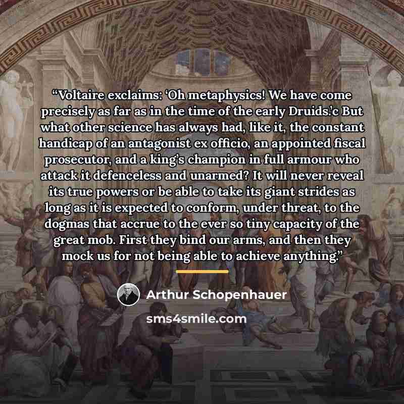 “Voltaire exclaims: ‘Oh metaphysics! We have come precisely as far as in the time of the early Druids.’c But what other science has always had, like it, the constant handicap of an antagonist ex officio, an appointed fiscal prosecutor, and a king’s champion in full armour who attack it defenceless…” quote by Arthur Schopenhauer