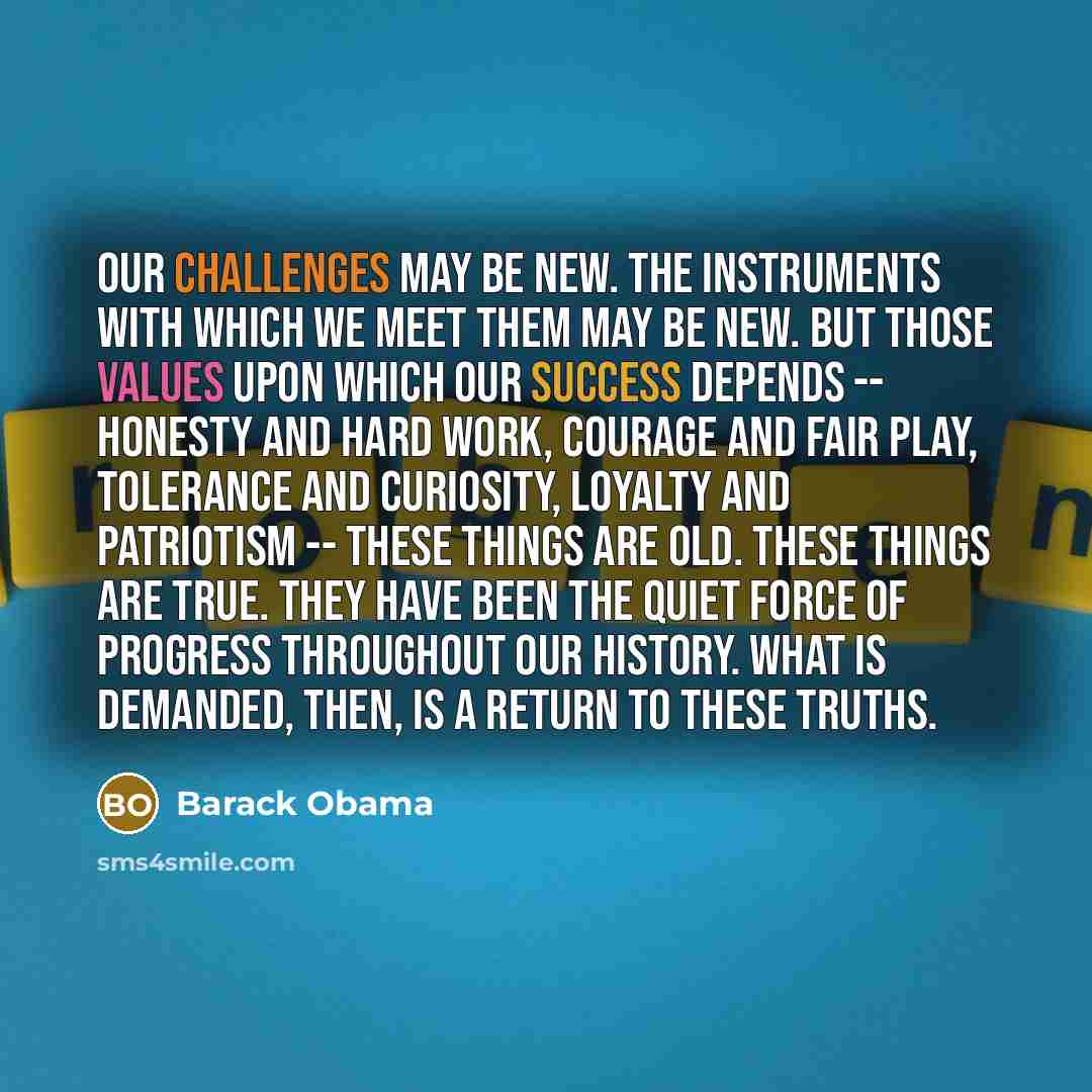 “Our challenges may be new. The instruments with which we meet them may be new. But those values upon which our success depends -- honesty and hard work, courage and fair play, tolerance and curiosity, loyalty and patriotism -- these things are old. These things are true. They have been the quiet…” quote by Barack Obama