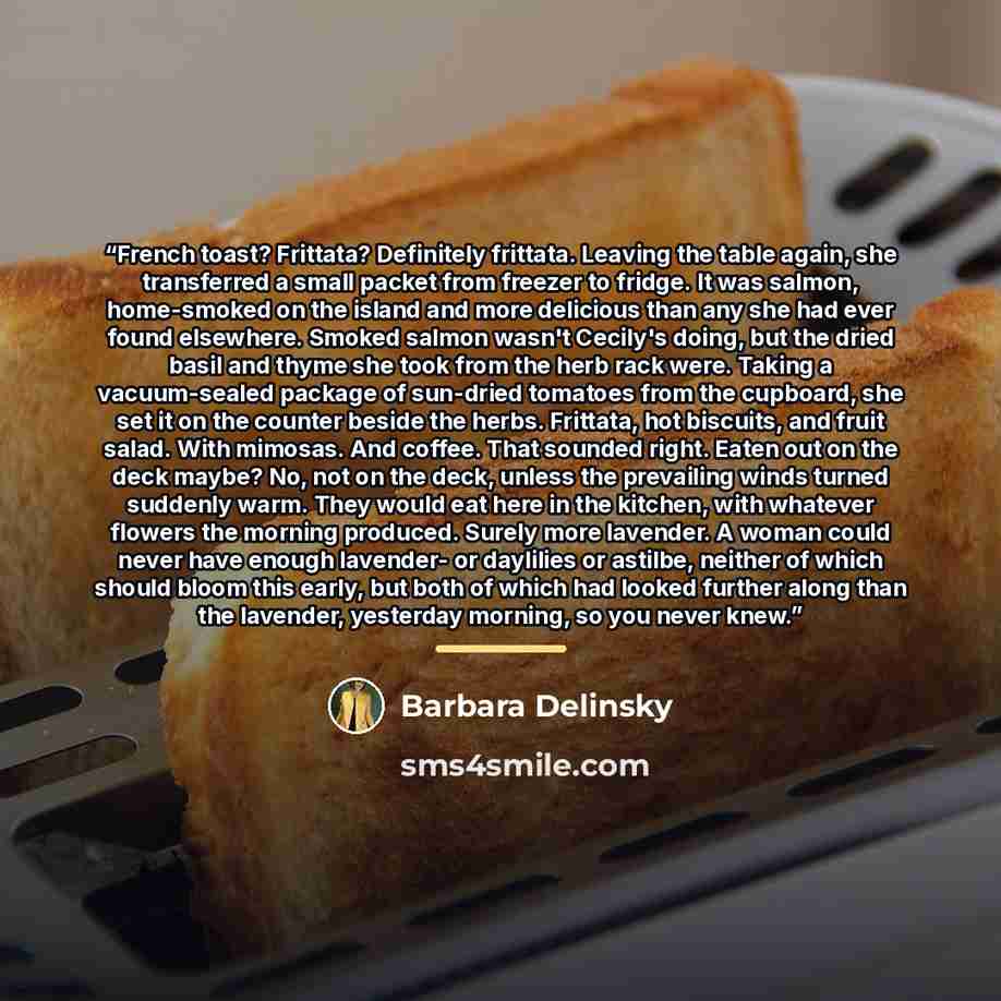 “French toast? Frittata? Definitely frittata. Leaving the table again, she transferred a small packet from freezer to fridge. It was salmon, home-smoked on the island and more delicious than any she had ever found elsewhere. Smoked salmon wasn't Cecily's doing, but the dried basil and thyme she…” quote by Barbara Delinsky