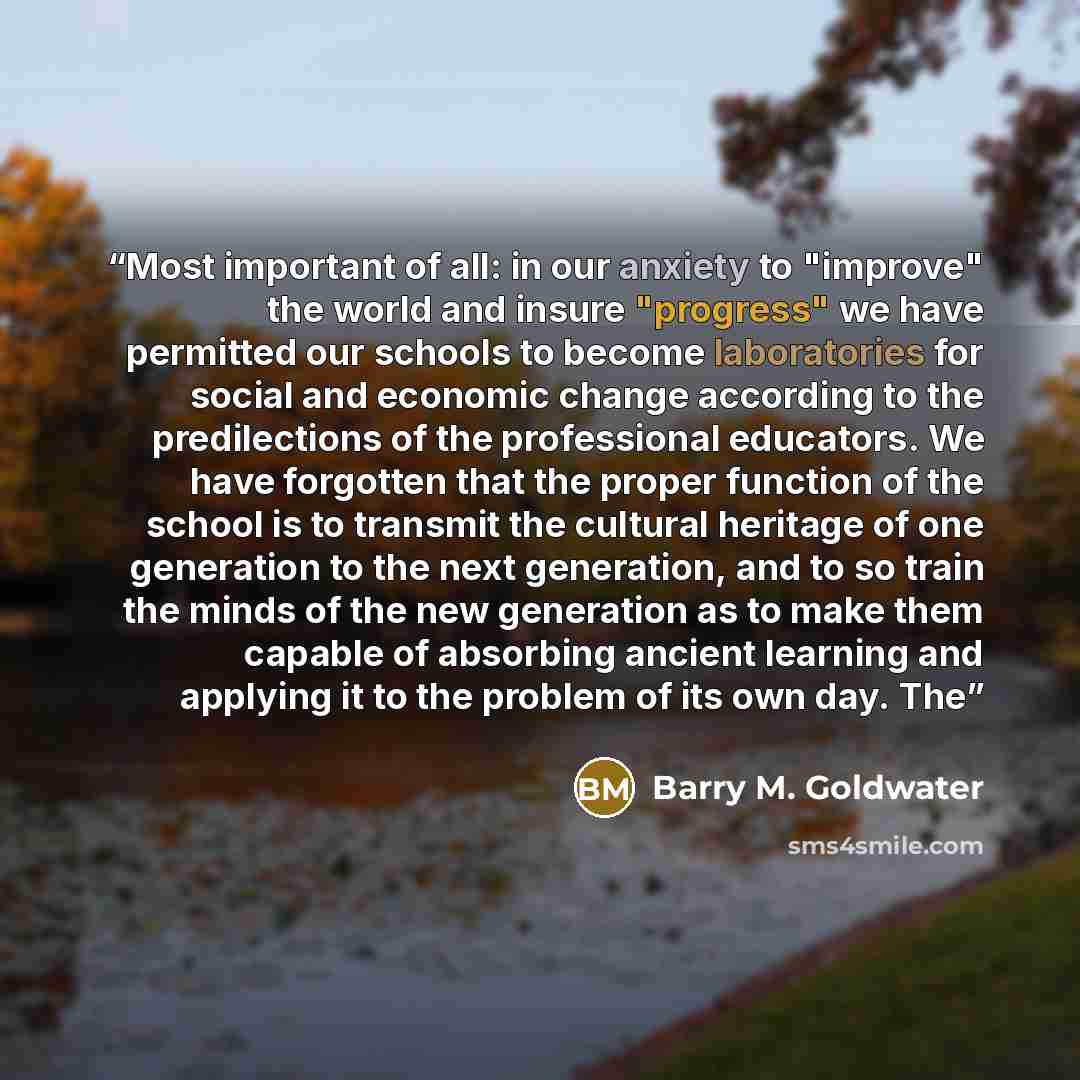“Most important of all: in our anxiety to "improve" the world and insure "progress" we have permitted our schools to become laboratories for social and economic change according to the predilections of the professional educators. We have forgotten that the proper function of the school is to…” quote by Barry M. Goldwater