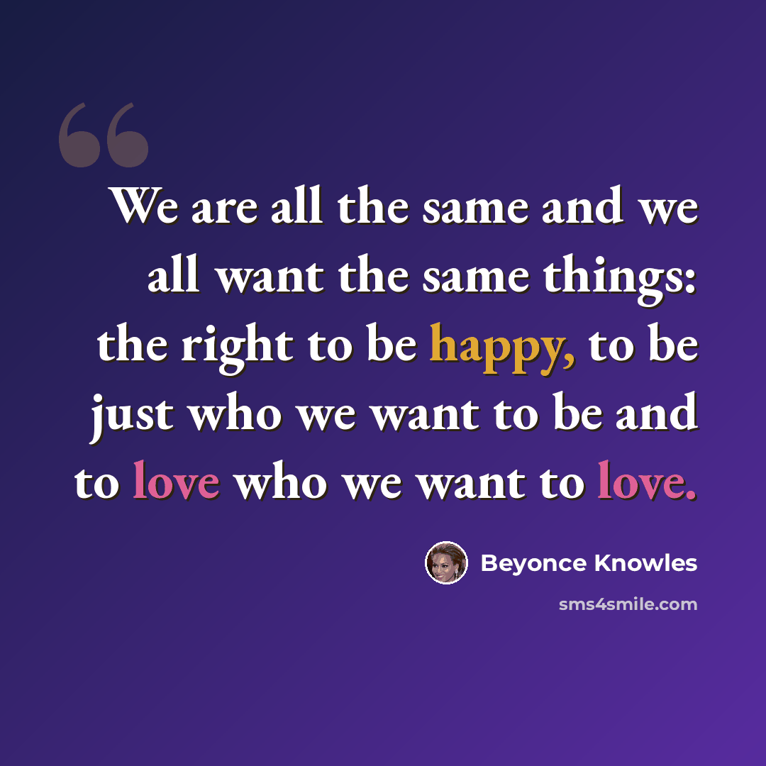 “We are all the same and we all want the same things: the right to be happy, to be just who we want to be and to love who we want to love.” quote by Beyonce Knowles