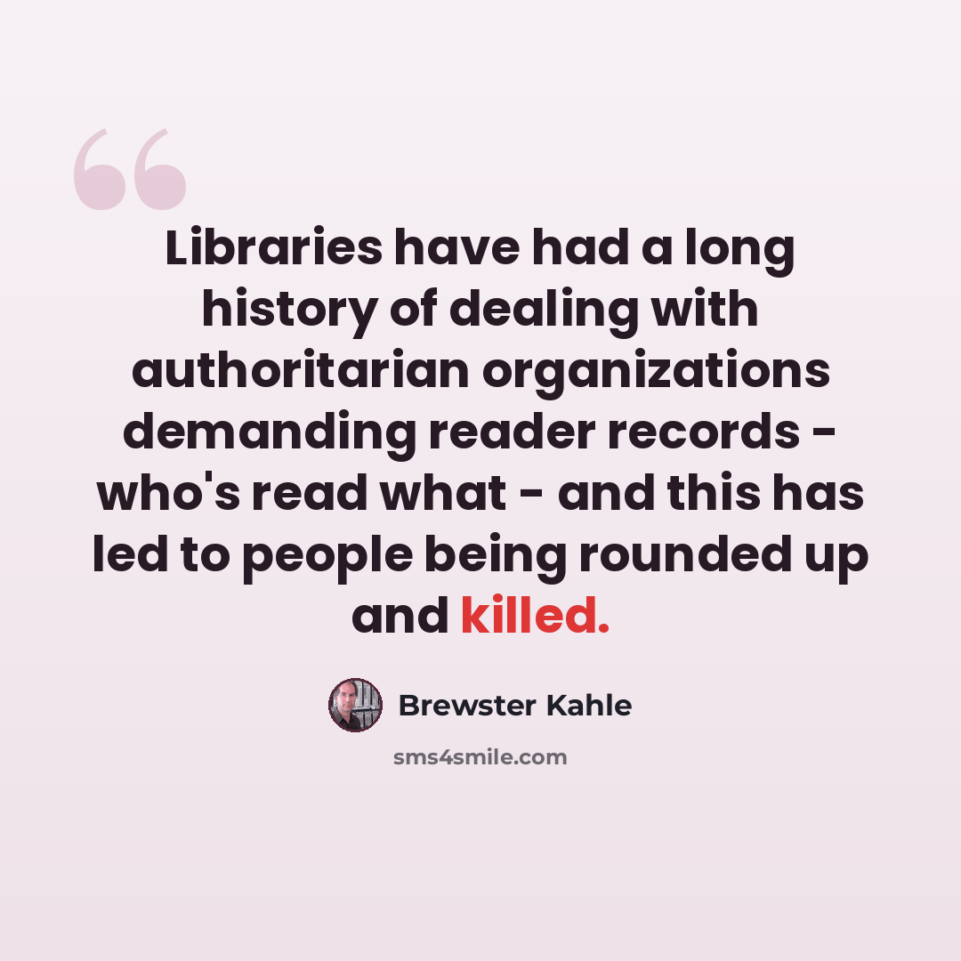 “Libraries have had a long history of dealing with authoritarian organizations demanding reader records - who's read what - and this has led to people being rounded up and killed.” quote by Brewster Kahle