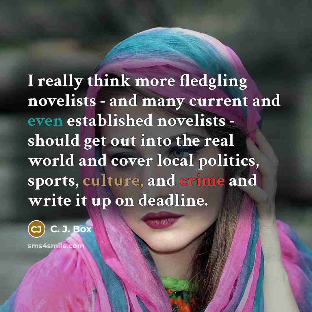 “I really think more fledgling novelists - and many current and even established novelists - should get out into the real world and cover local politics, sports, culture, and crime and write it up on deadline.” quote by C. J. Box