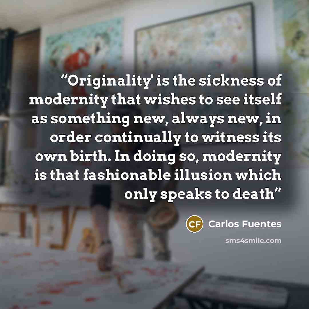 “Originality' is the sickness of modernity that wishes to see itself as something new, always new, in order continually to witness its own birth. In doing so, modernity is that fashionable illusion which only speaks to death” quote by Carlos Fuentes