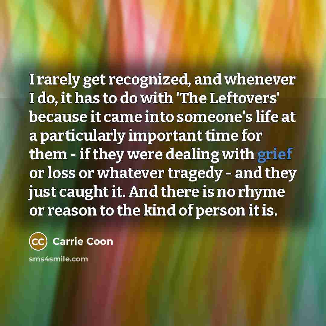 “I rarely get recognized, and whenever I do, it has to do with 'The Leftovers' because it came into someone's life at a particularly important time for them - if they were dealing with grief or loss or whatever tragedy - and they just caught it. And there is no rhyme or reason to the kind of person…” quote by Carrie Coon