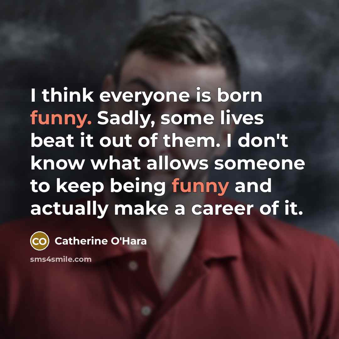 “I think everyone is born funny. Sadly, some lives beat it out of them. I don't know what allows someone to keep being funny and actually make a career of it.” quote by Catherine O'Hara