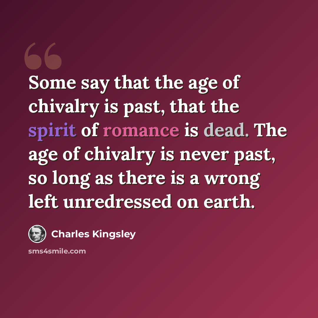 “Some say that the age of chivalry is past, that the spirit of romance is dead. The age of chivalry is never past, so long as there is a wrong left unredressed on earth.” quote by Charles Kingsley