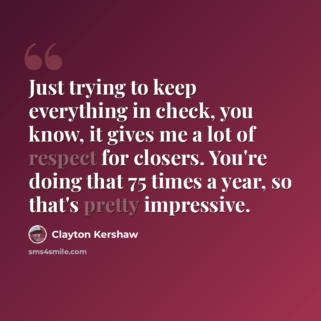“Just trying to keep everything in check, you know, it gives me a lot of respect for closers. You're doing that 75 times a year, so that's pretty impressive.” quote by Clayton Kershaw