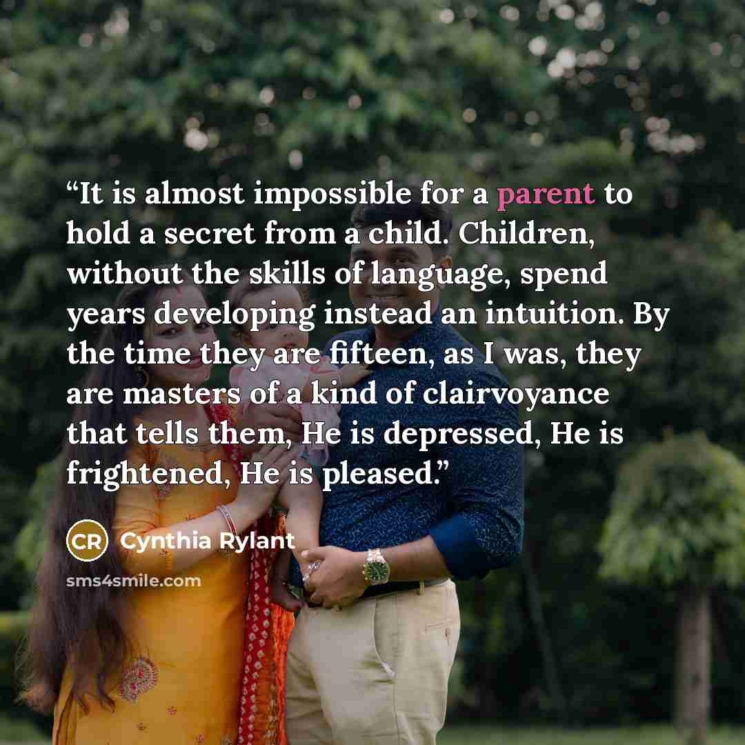 “It is almost impossible for a parent to hold a secret from a child. Children, without the skills of language, spend years developing instead an intuition. By the time they are fifteen, as I was, they are masters of a kind of clairvoyance that tells them, He is depressed, He is frightened, He is…” quote by Cynthia Rylant