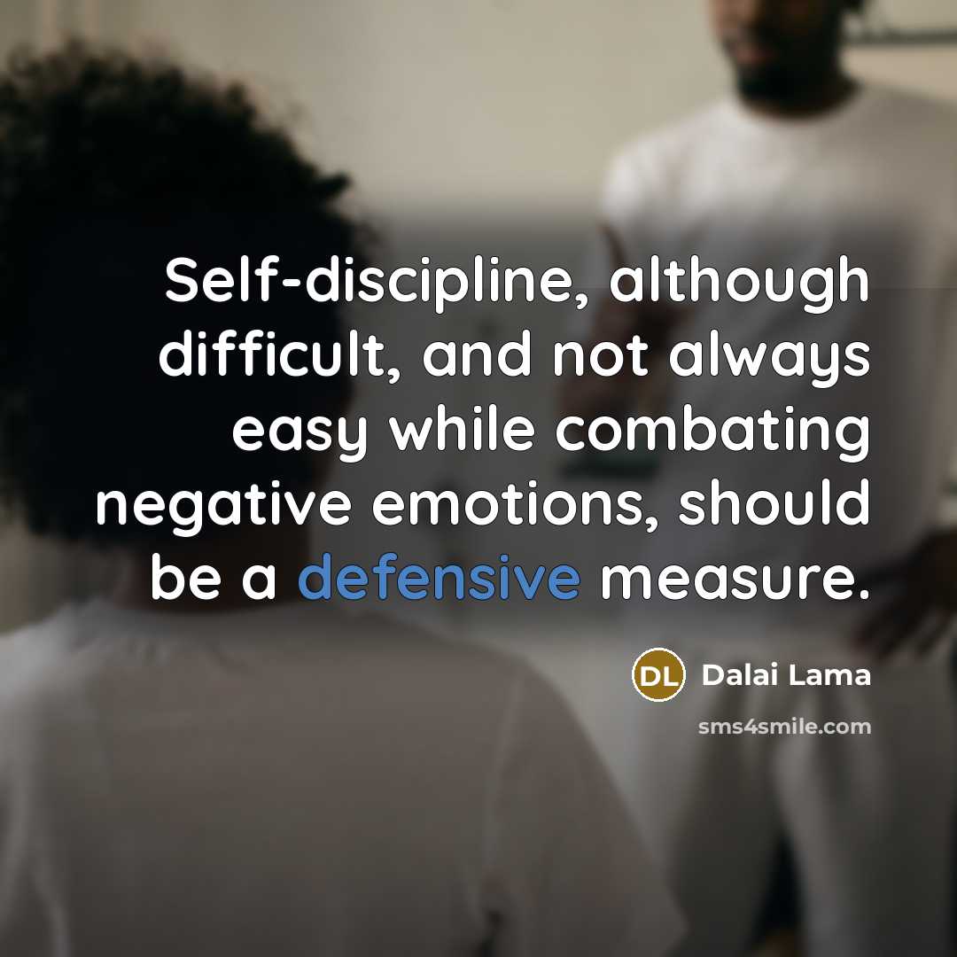 “Self-discipline, although difficult, and not always easy while combating negative emotions, should be a defensive measure.” quote by Dalai Lama
