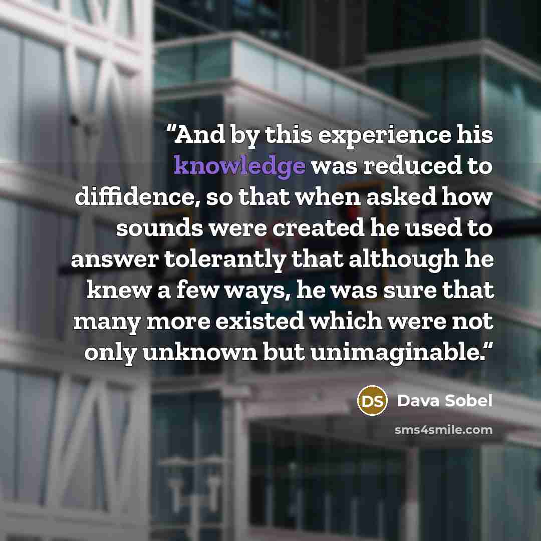 “And by this experience his knowledge was reduced to diffidence, so that when asked how sounds were created he used to answer tolerantly that although he knew a few ways, he was sure that many more existed which were not only unknown but unimaginable.” quote by Dava Sobel