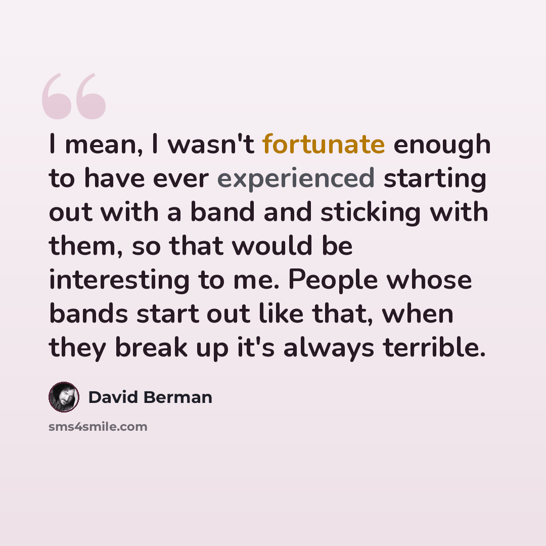 “I mean, I wasn't fortunate enough to have ever experienced starting out with a band and sticking with them, so that would be interesting to me. People whose bands start out like that, when they break up it's always terrible.” quote by David Berman
