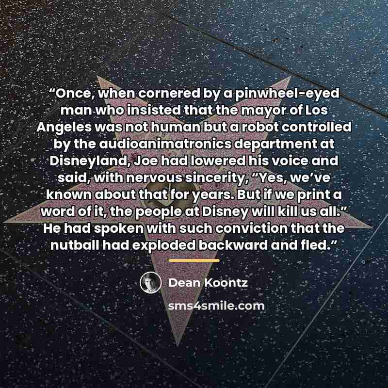 “Once, when cornered by a pinwheel-eyed man who insisted that the mayor of Los Angeles was not human but a robot controlled by the audioanimatronics department at Disneyland, Joe had lowered his voice and said, with nervous sincerity, “Yes, we’ve known about that for years. But if we print a word…” quote by Dean Koontz