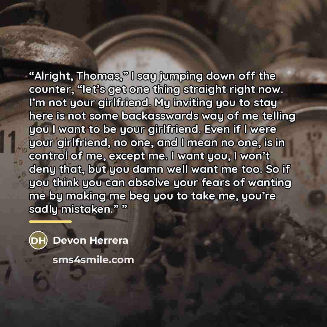 “Alright, Thomas,” I say jumping down off the counter, “let’s get one thing straight right now. I’m not your girlfriend. My inviting you to stay here is not some backasswards way of me telling you I want to be your girlfriend. Even if I were your girlfriend, no one, and I mean no one, is in control…” quote by Devon Herrera