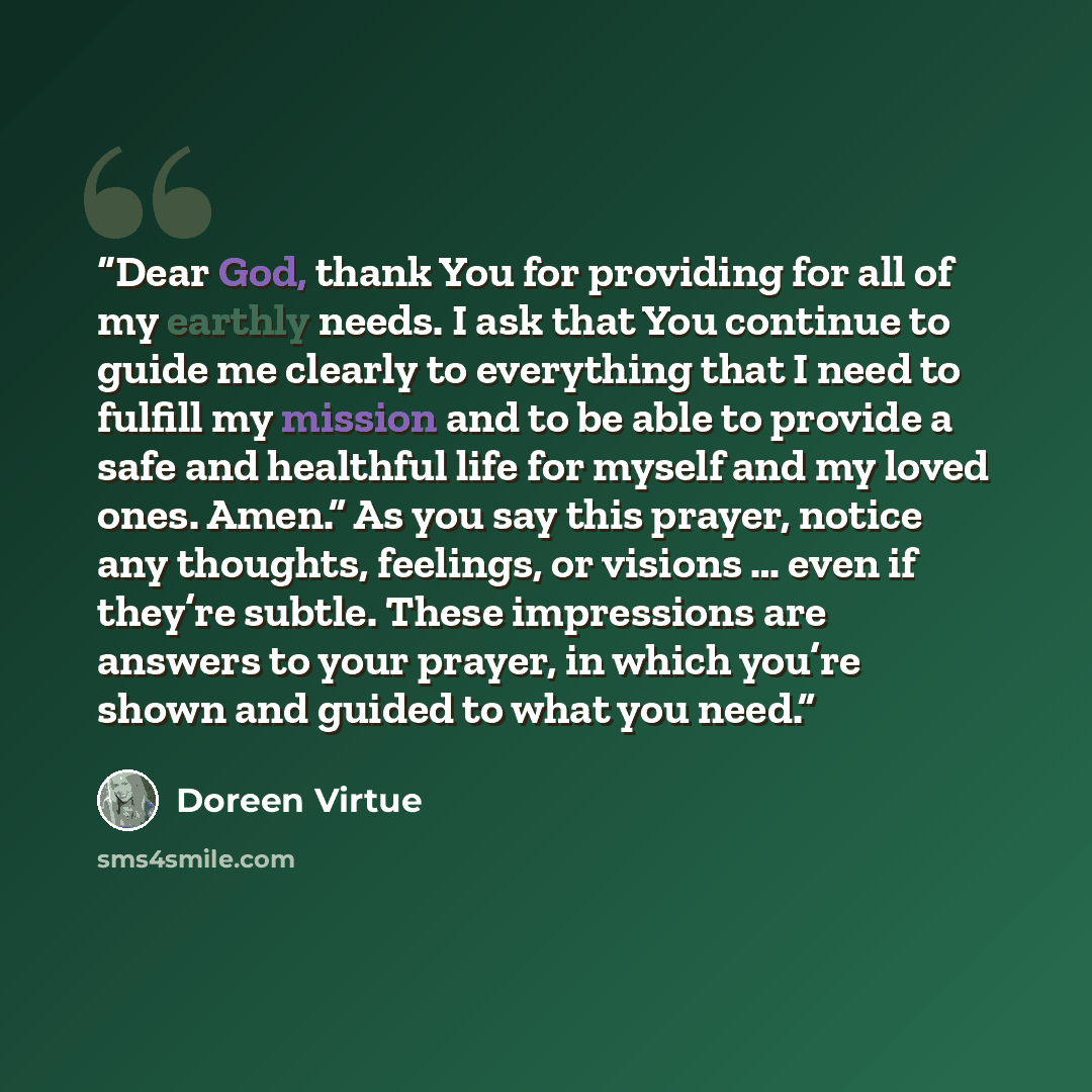 “Dear God, thank You for providing for all of my earthly needs. I ask that You continue to guide me clearly to everything that I need to fulfill my mission and to be able to provide a safe and healthful life for myself and my loved ones. Amen.” As you say this prayer, notice any thoughts, feelings…” quote by Doreen Virtue