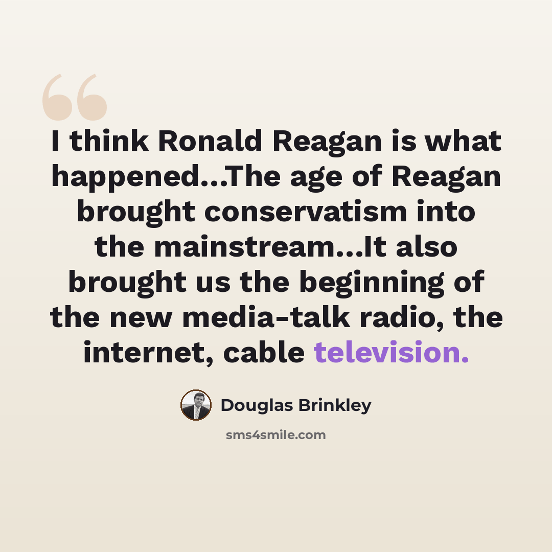 “I think Ronald Reagan is what happened…The age of Reagan brought conservatism into the mainstream…It also brought us the beginning of the new media-talk radio, the internet, cable television.” quote by Douglas Brinkley