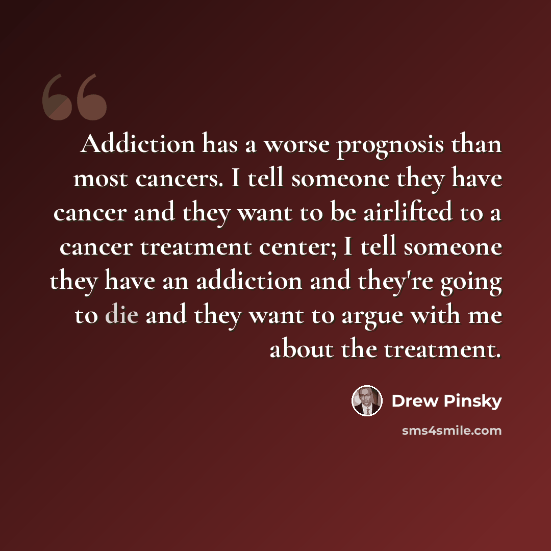 “Addiction has a worse prognosis than most cancers. I tell someone they have cancer and they want to be airlifted to a cancer treatment center; I tell someone they have an addiction and they're going to die and they want to argue with me about the treatment.” quote by Drew Pinsky