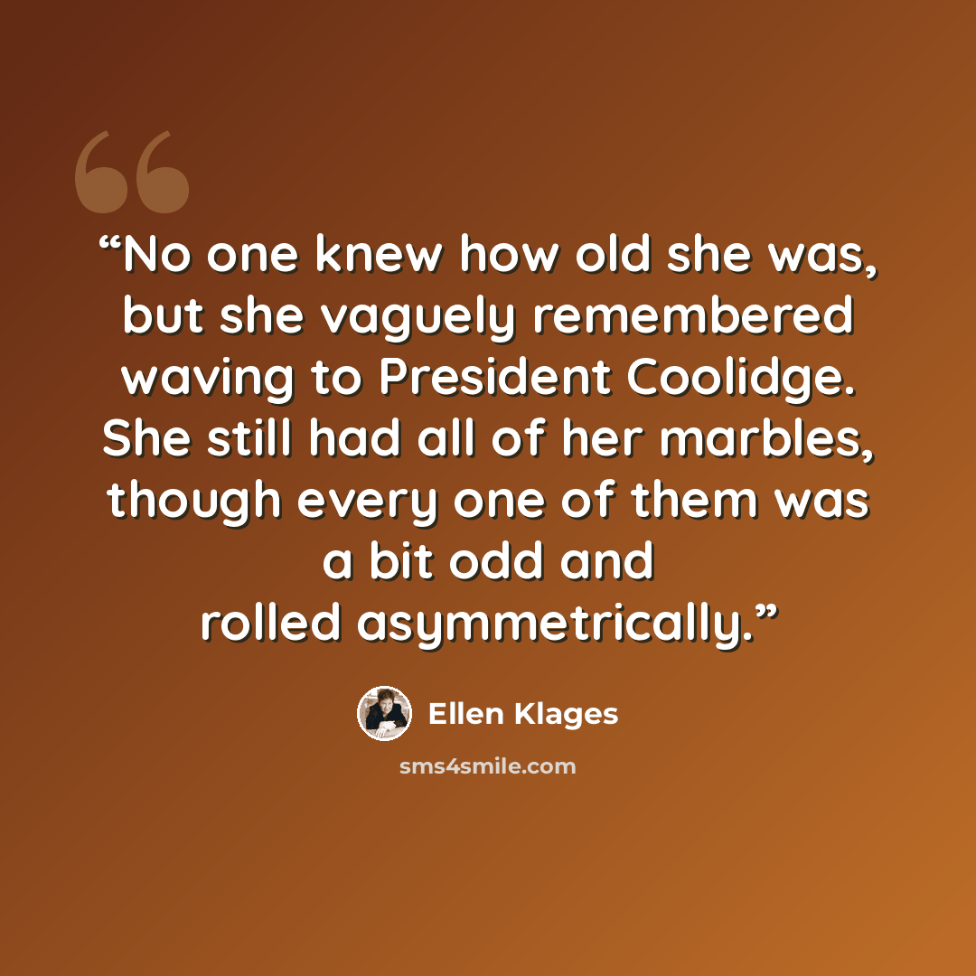 “No one knew how old she was, but she vaguely remembered waving to President Coolidge. She still had all of her marbles, though every one of them was a bit odd and rolled asymmetrically.” quote by Ellen Klages