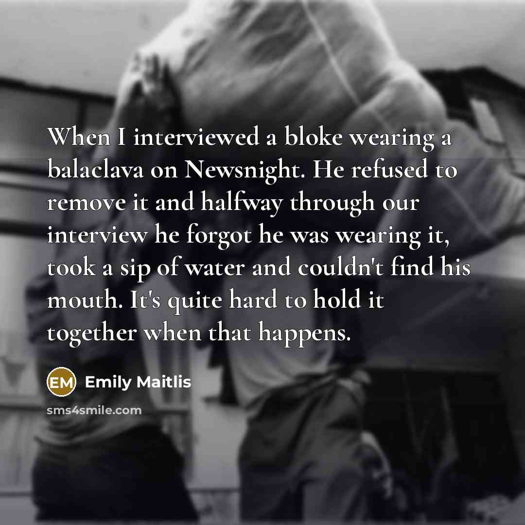 “When I interviewed a bloke wearing a balaclava on Newsnight. He refused to remove it and halfway through our interview he forgot he was wearing it, took a sip of water and couldn't find his mouth. It's quite hard to hold it together when that happens.” quote by Emily Maitlis