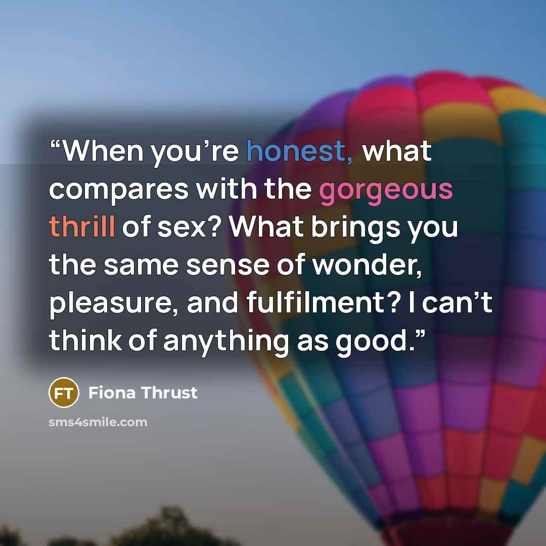 “When you’re honest, what compares with the gorgeous thrill of sex? What brings you the same sense of wonder, pleasure, and fulfilment? I can’t think of anything as good.” quote by Fiona Thrust