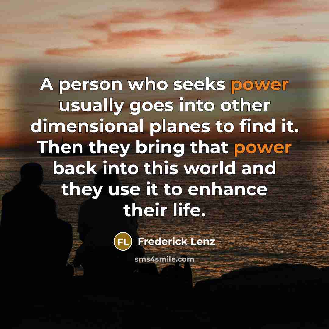 “A person who seeks power usually goes into other dimensional planes to find it. Then they bring that power back into this world and they use it to enhance their life.” quote by Frederick Lenz
