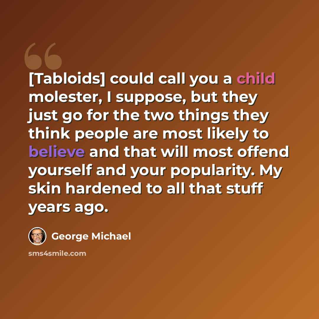 “[Tabloids] could call you a child molester, I suppose, but they just go for the two things they think people are most likely to believe and that will most offend yourself and your popularity. My skin hardened to all that stuff years ago.” quote by George Michael