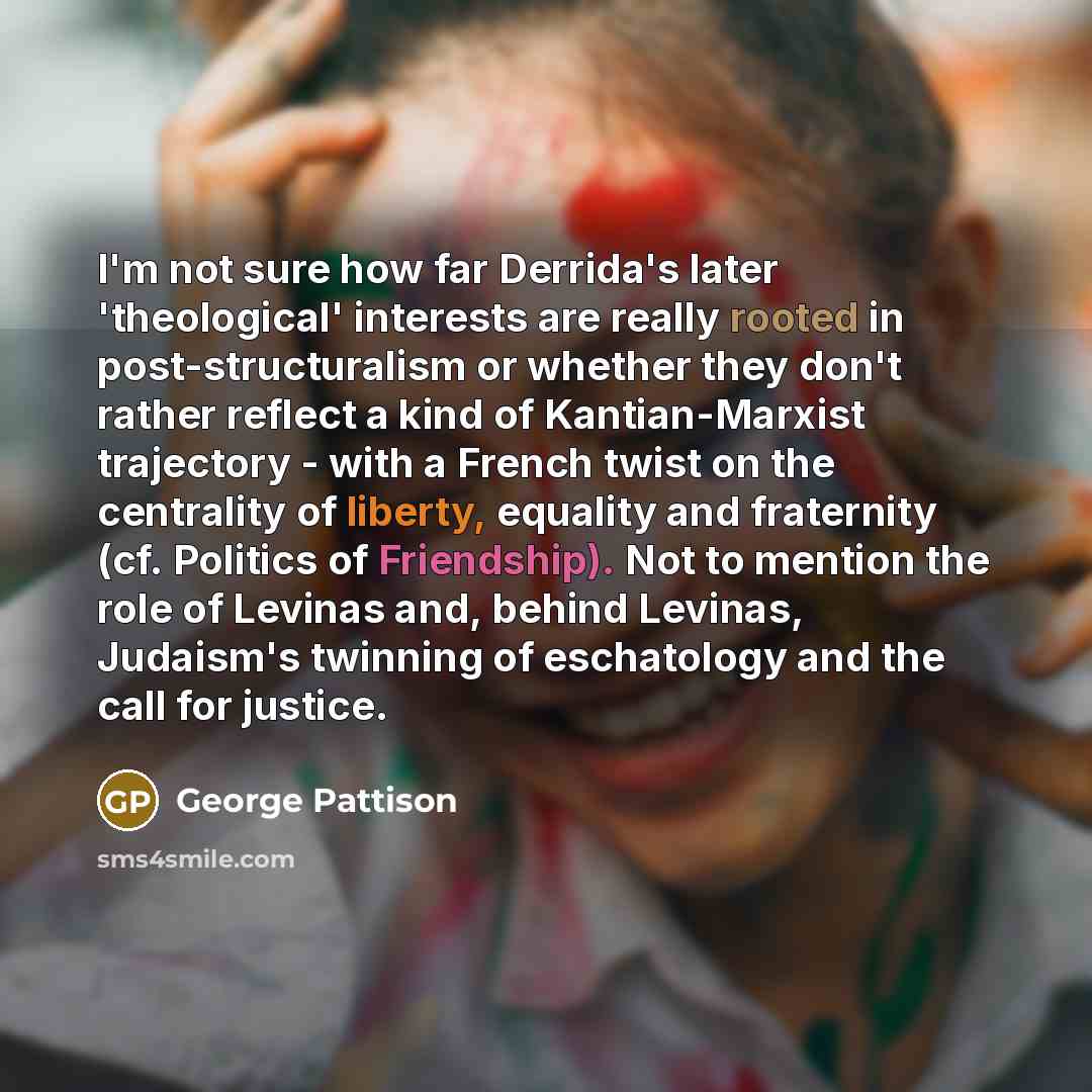 “I'm not sure how far Derrida's later 'theological' interests are really rooted in post-structuralism or whether they don't rather reflect a kind of Kantian-Marxist trajectory - with a French twist on the centrality of liberty, equality and fraternity (cf. Politics of Friendship). Not to mention…” quote by George Pattison
