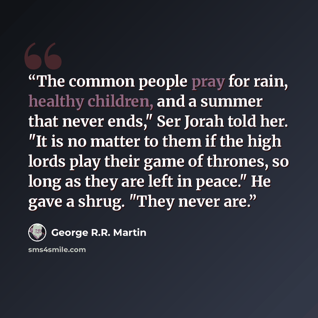“The common people pray for rain, healthy children, and a summer that never ends," Ser Jorah told her. "It is no matter to them if the high lords play their game of thrones, so long as they are left in peace." He gave a shrug. "They never are.” quote by George R.R. Martin