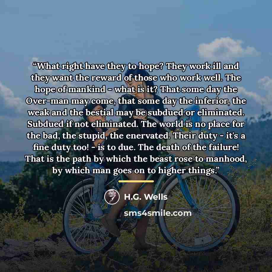 “What right have they to hope? They work ill and they want the reward of those who work well. The hope of mankind - what is it? That some day the Over-man may come, that some day the inferior, the weak and the bestial may be subdued or eliminated. Subdued if not eliminated. The world is no place…” quote by H.G. Wells